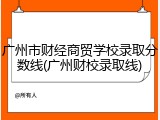广州市财经商贸学校录取分数线(广州财校录取线)