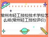 常州市轻工技校技术学校怎么样(常州轻工技校评价)