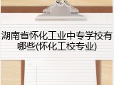 湖南省怀化工业中专学校有哪些(怀化工校专业)
