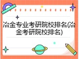 冶金专业考研院校排名(冶金考研院校排名)