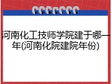 河南化工技师学院建于哪一年(河南化院建院年份)