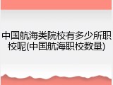 中国航海类院校有多少所职校呢(中国航海职校数量)