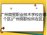 广州商贸职业技术学校在哪个区(广州商职校所在区)