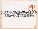长沙科技职业技术学院录取人数(长沙职院录取数)