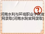 河南水利与环境职业学院官网录取(河南水院官网录取)