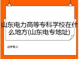 山东电力高等专科学校在什么地方(山东电专地址)