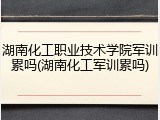 湖南化工职业技术学院军训累吗(湖南化工军训累吗)