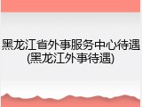 黑龙江省外事服务中心待遇(黑龙江外事待遇)
