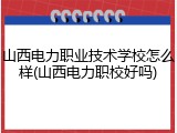 山西电力职业技术学校怎么样(山西电力职校好吗)