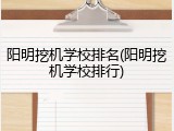 阳明挖机学校排名(阳明挖机学校排行)