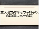 重庆电力高等电力专科学校官网(重庆电专官网)