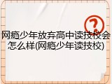 网瘾少年放弃高中读技校会怎么样(网瘾少年读技校)