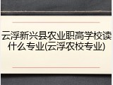 云浮新兴县农业职高学校读什么专业(云浮农校专业)