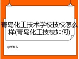 青岛化工技术学校技校怎么样(青岛化工技校如何)