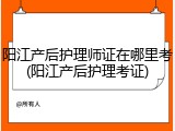 阳江产后护理师证在哪里考(阳江产后护理考证)