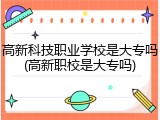 高新科技职业学校是大专吗(高新职校是大专吗)