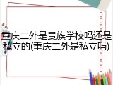 重庆二外是贵族学校吗还是私立的(重庆二外是私立吗)