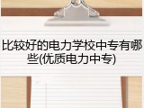 比较好的电力学校中专有哪些(优质电力中专)
