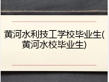 黄河水利技工学校毕业生(黄河水校毕业生)