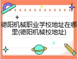 德阳机械职业学校地址在哪里(德阳机械校地址)