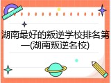 湖南最好的叛逆学校排名第一(湖南叛逆名校)