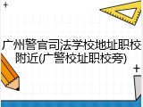 广州警官司法学校地址职校附近(广警校址职校旁)