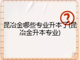 昆冶金哪些专业升本了(昆冶金升本专业)