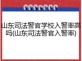 山东司法警官学校入警率高吗(山东司法警官入警率)