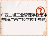 广西二轻工业管理学校是中专吗(广西二轻学校中专吗)