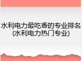 水利电力最吃香的专业排名(水利电力热门专业)