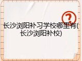 长沙浏阳补习学校哪里有(长沙浏阳补校)
