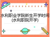 水利职业学院新生开学时间(水利职院开学)