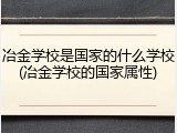 冶金学校是国家的什么学校(冶金学校的国家属性)