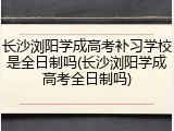 长沙浏阳学成高考补习学校是全日制吗(长沙浏阳学成高考全日制吗)
