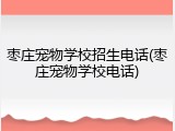 枣庄宠物学校招生电话(枣庄宠物学校电话)