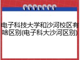电子科技大学和沙河校区有啥区别(电子科大沙河区别)