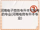 河南电子商务专升本可报考的专业(河南电商专升本专业)