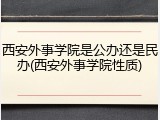 西安外事学院是公办还是民办(西安外事学院性质)