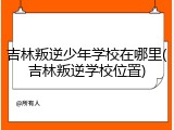 吉林叛逆少年学校在哪里(吉林叛逆学校位置)