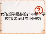 女孩想学服装设计考哪个学校(服装设计专业院校)