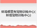 蚌埠哪里有宠物训练中心(蚌埠宠物训练中心)