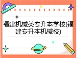 福建机械类专升本学校(福建专升本机械校)