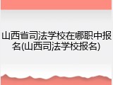 山西省司法学校在哪职中报名(山西司法学校报名)