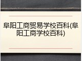阜阳工商贸易学校百科(阜阳工商学校百科)