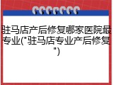 驻马店产后修复哪家医院最专业("驻马店专业产后修复")