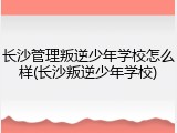 长沙管理叛逆少年学校怎么样(长沙叛逆少年学校)