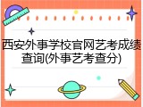 西安外事学校官网艺考成绩查询(外事艺考查分)