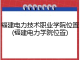 福建电力技术职业学院位置(福建电力学院位置)
