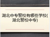 湖北中专警校有哪些学校(湖北警校中专)