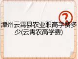 漳州云霄县农业职高学费多少(云霄农高学费)